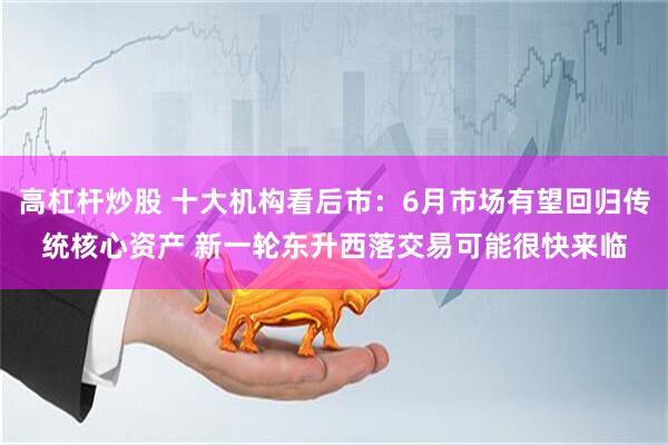 高杠杆炒股 十大机构看后市：6月市场有望回归传统核心资产 新一轮东升西落交易可能很快来临
