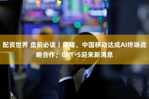 配资世界 盘前必读丨荣耀、中国移动达成AI终端战略合作；GPT-5迎来新消息
