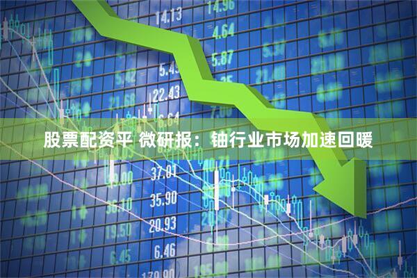 股票配资平 微研报：铀行业市场加速回暖
