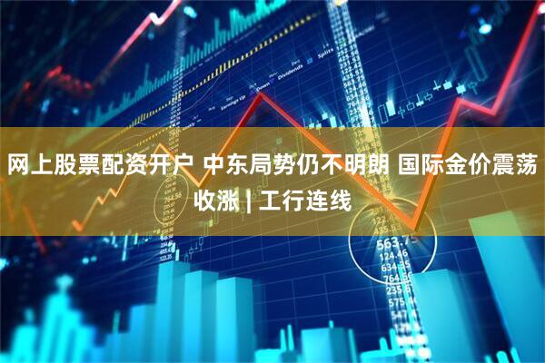 网上股票配资开户 中东局势仍不明朗 国际金价震荡收涨 | 工行连线