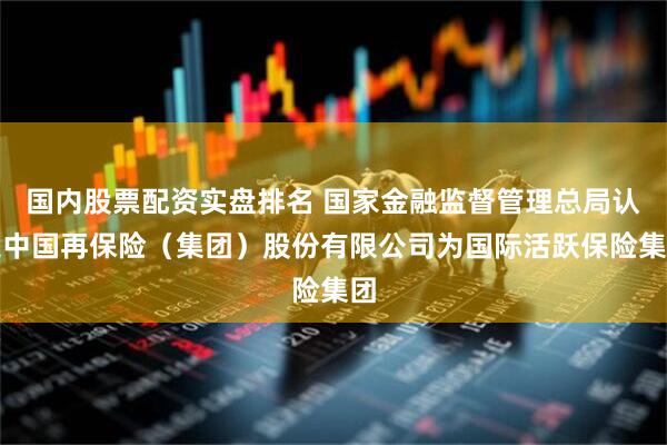 国内股票配资实盘排名 国家金融监督管理总局认定中国再保险（集团）股份有限公司为国际活跃保险集团