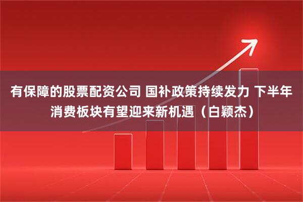 有保障的股票配资公司 国补政策持续发力 下半年消费板块有望迎来新机遇（白颖杰）