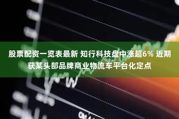 股票配资一览表最新 知行科技盘中涨超6% 近期获某头部品牌商业物流车平台化定点