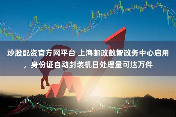炒股配资官方网平台 上海邮政数智政务中心启用，身份证自动封装机日处理量可达万件