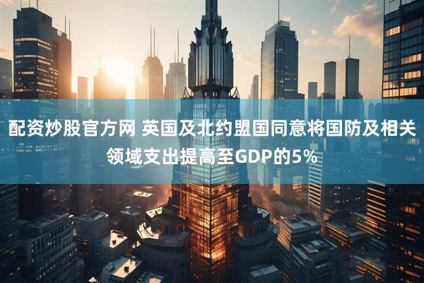 配资炒股官方网 英国及北约盟国同意将国防及相关领域支出提高至GDP的5%