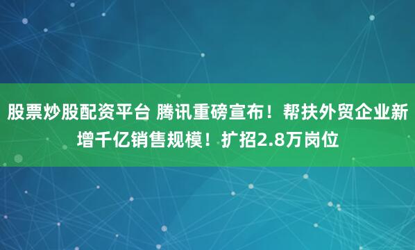 股票炒股配资平台 腾讯重磅宣布！帮扶外贸企业新增千亿销售规模！扩招2.8万岗位