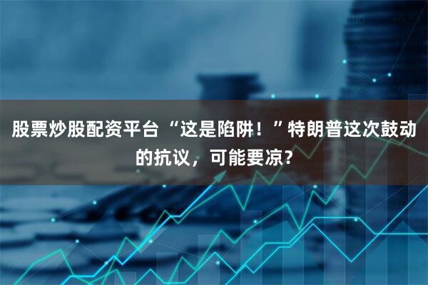 股票炒股配资平台 “这是陷阱！”特朗普这次鼓动的抗议，可能要凉？