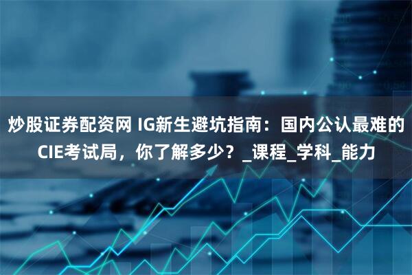 炒股证券配资网 IG新生避坑指南：国内公认最难的CIE考试局，你了解多少？_课程_学科_能力