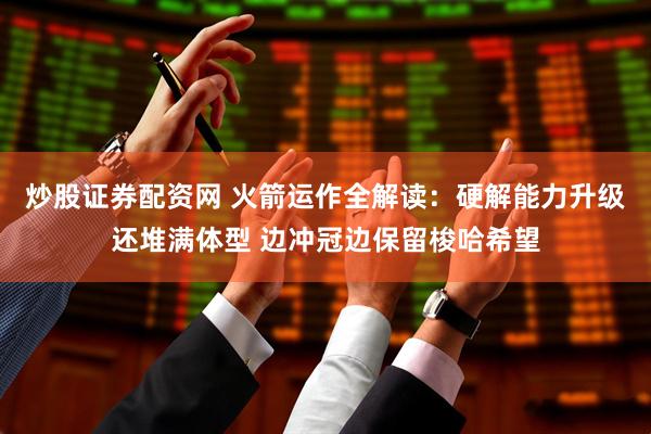 炒股证券配资网 火箭运作全解读：硬解能力升级还堆满体型 边冲冠边保留梭哈希望