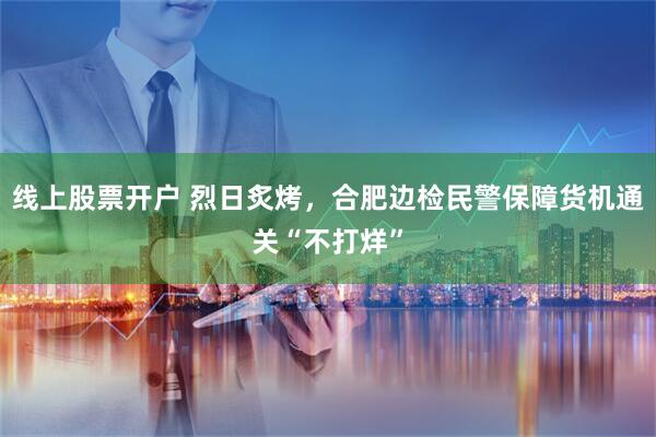 线上股票开户 烈日炙烤，合肥边检民警保障货机通关“不打烊”