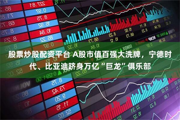 股票炒股配资平台 A股市值百强大洗牌，宁德时代、比亚迪跻身万亿“巨龙”俱乐部