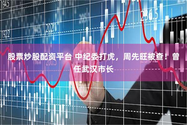 股票炒股配资平台 中纪委打虎，周先旺被查！曾任武汉市长