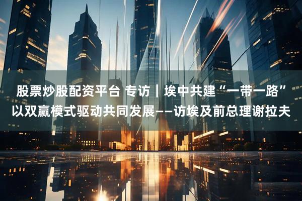 股票炒股配资平台 专访｜埃中共建“一带一路”以双赢模式驱动共同发展——访埃及前总理谢拉夫