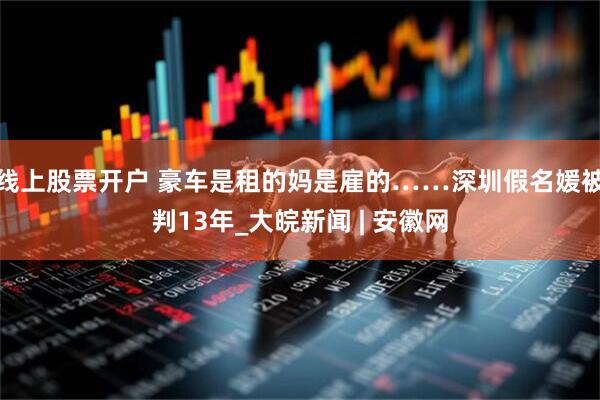 线上股票开户 豪车是租的妈是雇的……深圳假名媛被判13年_大皖新闻 | 安徽网