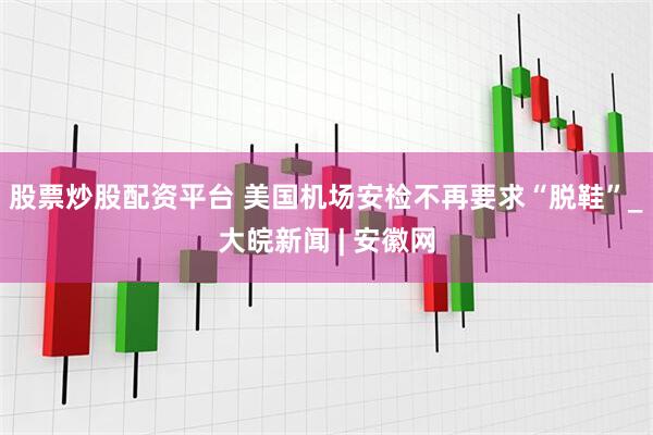 股票炒股配资平台 美国机场安检不再要求“脱鞋”_大皖新闻 | 安徽网
