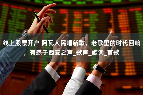 线上股票开户 阿瓦人民唱新歌，老歌里的时代回响，有感于西安之声_歌声_歌词_首歌