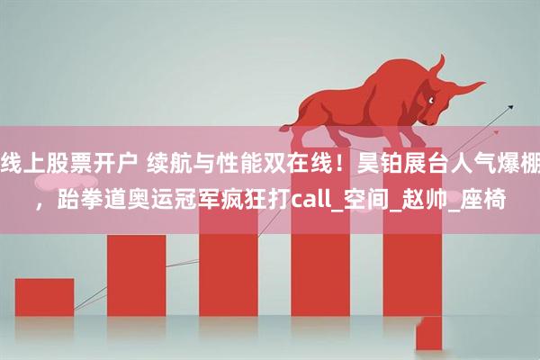 线上股票开户 续航与性能双在线！昊铂展台人气爆棚，跆拳道奥运冠军疯狂打call_空间_赵帅_座椅