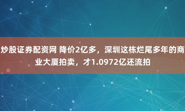炒股证券配资网 降价2亿多，深圳这栋烂尾多年的商业大厦拍卖，才1.0972亿还流拍