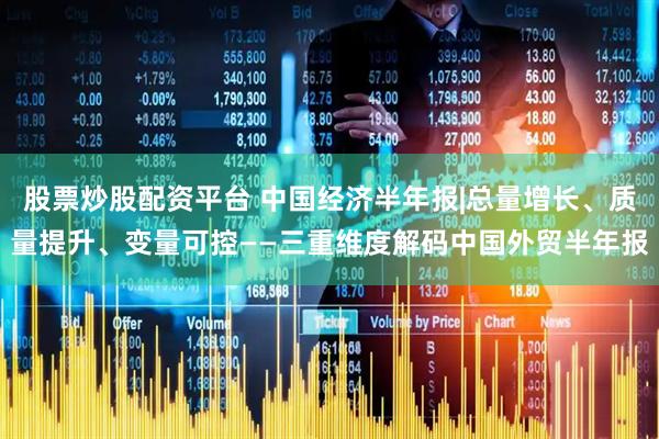 股票炒股配资平台 中国经济半年报|总量增长、质量提升、变量可控——三重维度解码中国外贸半年报