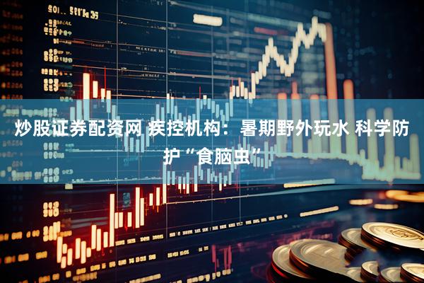 炒股证券配资网 疾控机构：暑期野外玩水 科学防护“食脑虫”