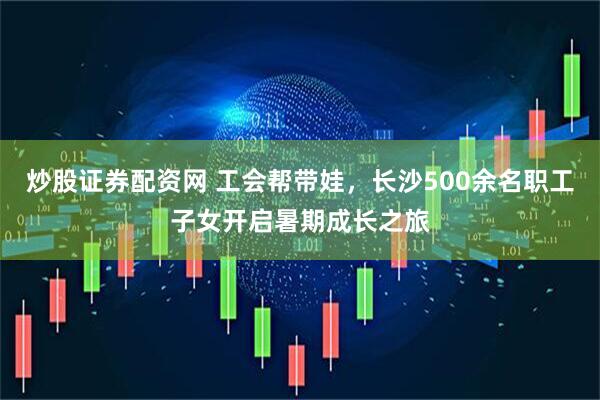 炒股证券配资网 工会帮带娃，长沙500余名职工子女开启暑期成长之旅