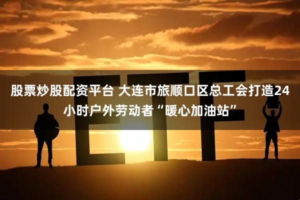 股票炒股配资平台 大连市旅顺口区总工会打造24小时户外劳动者“暖心加油站”