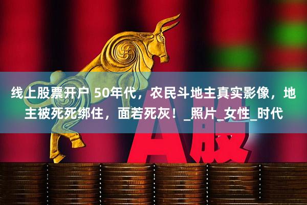 线上股票开户 50年代，农民斗地主真实影像，地主被死死绑住，面若死灰！_照片_女性_时代