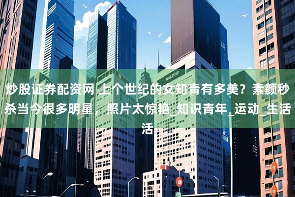 炒股证券配资网 上个世纪的女知青有多美？素颜秒杀当今很多明星，照片太惊艳_知识青年_运动_生活
