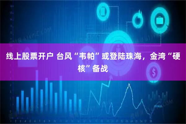 线上股票开户 台风“韦帕”或登陆珠海，金湾“硬核”备战