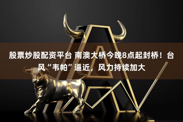 股票炒股配资平台 南澳大桥今晚8点起封桥！台风“韦帕”逼近，风力持续加大