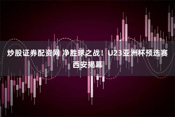 炒股证券配资网 净胜球之战！U23亚洲杯预选赛西安揭幕
