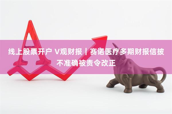 线上股票开户 V观财报｜赛诺医疗多期财报信披不准确被责令改正