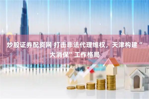 炒股证券配资网 打击非法代理维权，天津构建“大消保”工作格局