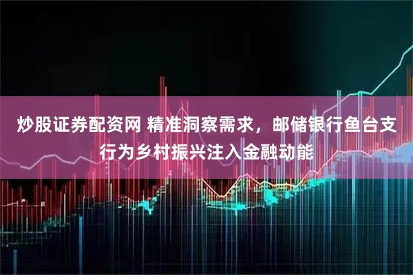 炒股证券配资网 精准洞察需求，邮储银行鱼台支行为乡村振兴注入金融动能