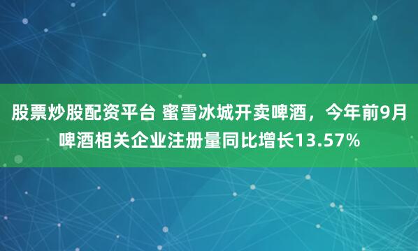股票炒股配资平台 蜜雪冰城开卖啤酒，今年前9月啤酒相关企业注册量同比增长13.57%