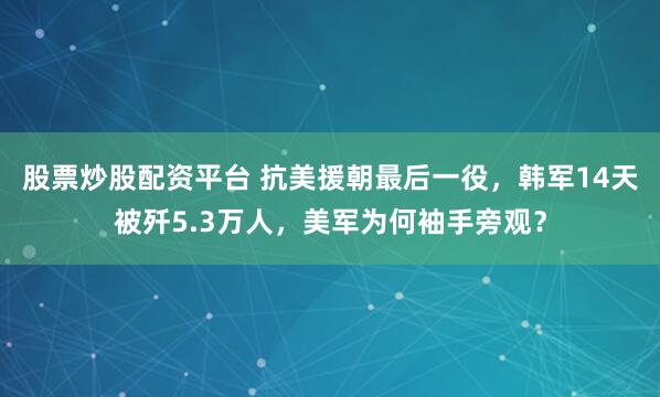 股票炒股配资平台 抗美援朝最后一役，韩军14天被歼5.3万人，美军为何袖手旁观？