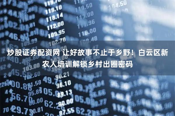 炒股证券配资网 让好故事不止于乡野！白云区新农人培训解锁乡村出圈密码