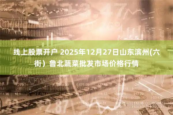 线上股票开户 2025年12月27日山东滨州(六街)鲁北蔬菜批发市场价格行情