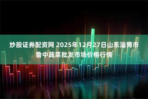 炒股证券配资网 2025年12月27日山东淄博市鲁中蔬菜批发市场价格行情