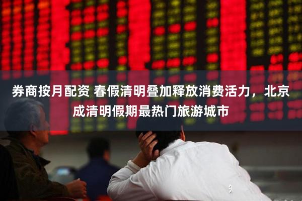 券商按月配资 春假清明叠加释放消费活力，北京成清明假期最热门旅游城市