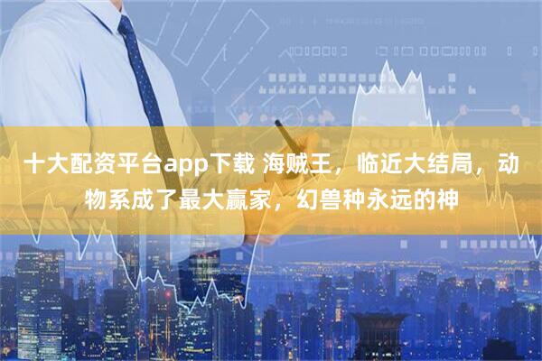 十大配资平台app下载 海贼王，临近大结局，动物系成了最大赢家，幻兽种永远的神
