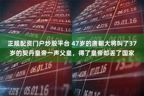 正规配资门户炒股平台 47岁的唐朝大将叫了37岁的契丹皇帝一声父皇，得了皇帝却丢了国家