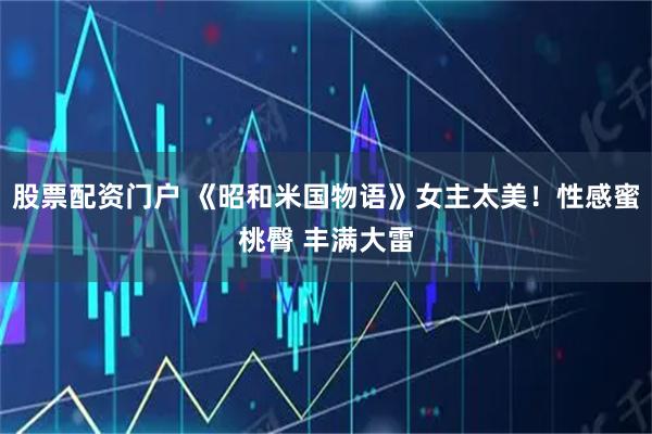 股票配资门户 《昭和米国物语》女主太美！性感蜜桃臀 丰满大雷