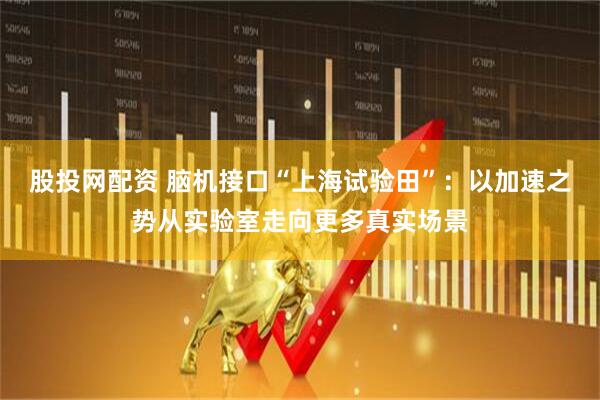 股投网配资 脑机接口“上海试验田”：以加速之势从实验室走向更多真实场景