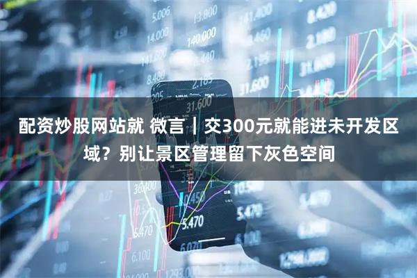 配资炒股网站就 微言｜交300元就能进未开发区域？别让景区管理留下灰色空间