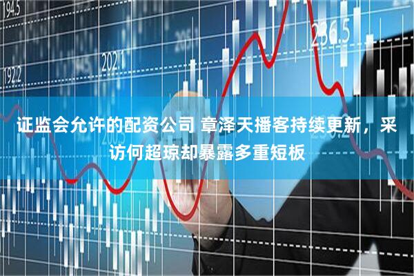 证监会允许的配资公司 章泽天播客持续更新，采访何超琼却暴露多重短板